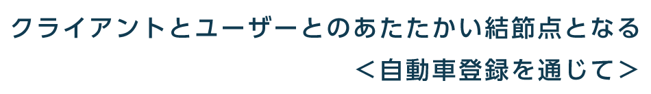 クライアントとユーザーとのあたたかい結節点となる＜自動車登録を通じて＞